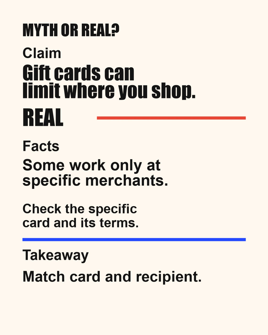 Myth or Real: gift cards can limit where you shop. REAL: some work only at specific merchants. Check the specific card and its terms; match card and recipient.